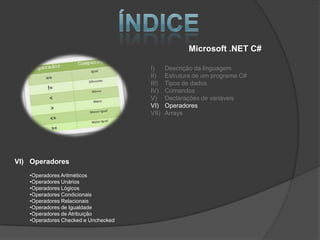 Microsoft .NET C#

                                     I)     Descrição da linguagem
                                     II)    Estrutura de um programa C#
                                     III)   Tipos de dados
                                     IV)    Comandos
                                     V)     Declarações de variáveis
                                     VI)    Operadores
                                     VII)   Arrays




VI) Operadores
   •Operadores Aritméticos
   •Operadores Unários
   •Operadores Lógicos
   •Operadores Condicionais
   •Operadores Relacionais
   •Operadores de Igualdade
   •Operadores de Atribuição
   •Operadores Checked e Unchecked
 