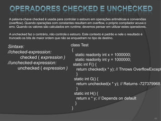 A palavra-chave checked é usada para controlar o estouro em operações aritméticas e conversões
(overflow). Quando operações com constantes resultam em overflow, o próprio compilador acusa o
erro. Quando os valores são calculados em runtime, devemos pensar em utilizar estes operadores.

A unchecked faz o contrário, não controla o estouro. Este contexto é padrão e nele o resultado é
truncado os bits de maior ordem que não se enquadram no tipo de destino.

Sintaxe:                      class Test
                               {
//checked-expression:
                                 static readonly int x = 1000000;
      checked ( expression )     static readonly int y = 1000000;
//unchecked-expression:         static int F() {
     unchecked ( expression )     return checked(x * y); // Throws OverflowExcept
                                                   }
                                                 static int G() {
                                                   return unchecked(x * y); // Returns -727379968
                                                   }
                                                 static int H() {
                                                   return x * y; // Depends on default
                                                  }
                                             }

                                                                                                   43
 