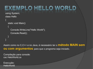 using System;
 class Hello
 {
    static void Main()
    {
       Console.WriteLine("Hello World");
       Console.Read();
    }
 }

Assim como no C,C++ e no Java, é necessário ter o método   MAIN sem
ou com argumentos para que o programa seja iniciado.
Compilação para console:
csc HeloWorld.cs

Execução:
HelloWorld
 