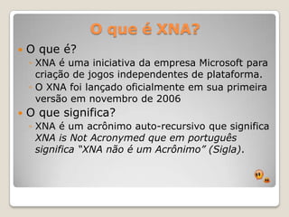 O que é XNA?O que é?XNA é uma iniciativa da empresa Microsoft para criação de jogos independentes de plataforma. O XNA foi lançado oficialmente em sua primeira versão em novembro de 2006O que significa?XNA é um acrônimo auto-recursivo que significa XNA is NotAcronymed que em português significa “XNA não é um Acrônimo” (Sigla).
