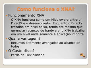 Como funciona o XNA?Funcionamento XNAO XNA funciona como um Middleware entre o DirectX e o desenvolvedor. Enquanto o DirectX trabalha em nível baixo, tendo até mesmo que gerenciar recursos de hardware, o XNA trabalha em um nível onde somente a aplicação importa.Qual a vantagem?Recursos altamente avançados ao alcance de todos.O Custo disso?Perda de Flexibilidade.