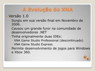 A Evolução do XNAVersão 1.0Surgiuemsuaversão final emNovembro de 2006.Causou um grande furor nacomunidade de desenvolvedores .NETTinhaoriginalmenteduas IDEs:XNA Game Studio Professional (descontinuado)XNA Game Studio Express.Permitedesenvolvimento de jogospara Windows e Xbox 360.