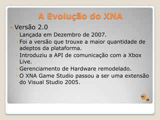 A Evolução do XNAVersão 2.0Lançada em Dezembro de 2007.Foi a versão que trouxe a maior quantidade de adeptos da plataforma.Introduziu a API de comunicação com a Xbox Live.Gerenciamento de Hardware remodelado.O XNA Game Studio passou a ser uma extensão do Visual Studio 2005.