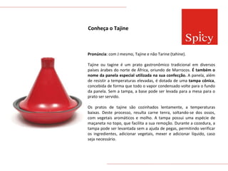 Conheça o Tajine Pronúncia : com J mesmo, Tajine e não Tarine (tahine). Tajine ou tagine é um prato gastronômico tradicional em diversos países árabes do norte de África, oriundo de Marrocos.  É também o nome da panela especial utilizada na sua confecção.  A panela, além de resistir a temperaturas elevadas, é dotada de uma  tampa cónica , concebida de forma que todo o vapor condensado volte para o fundo da panela. Sem a tampa, a base pode ser levada para a mesa para o prato ser servido. Os pratos de tajine são cozinhados lentamente, a temperaturas baixas. Deste processo, resulta carne tenra, soltando-se dos ossos, com vegetais aromáticos e molho. A tampa possui uma espécie de maçaneta no topo, que facilita a sua remoção. Durante a cozedura, a tampa pode ser levantada sem a ajuda de pegas, permitindo verificar os ingredientes, adicionar vegetais, mexer e adicionar líquido, caso seja necessário. 
