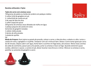 Receitas utilizando o Tajine Tajine de carne com ameixas secas 750 gramas de paleta ou lombo de cordeiro em pedaços médios ½ colher (chá) de gengibre em pó ½  colher(chá) de canela em pó 3 de sopa de óleo de oliva 1 colher (sopa) de açúcar 250 gramas de ameixas secas deixadas de molho em água 1 pedaço pequeno de canela em rama Sementes de gergelim tostadas 1 cebola média picada 2 dentes de alho picados 1 pitada de açafrão Sal  Modo de Preparo:  Num tajine ou panela de pressão, colocar a carne, o óleo de oliva, a cebola e o alho. Juntar a canela em rama, o gengibre e o açafrão. Temperar com sal e misturar bem. Deixar a carne tomar gosto por cerca de 30 minutos. Depois cobrir com água, fechar bem e cozinhar em fogo baixo, até amaciar. Retirar duas conchas do caldo do cozimento, passar para uma panela, juntar as ameixas e levar ao fogo. Quando estiverem quase cozidas, adicionar o açúcar, a canela em pó, deixar levantar nova fervura e retirar. Misturar as ameixas à carne, polvilhar as sementes de gergelim e servir.  