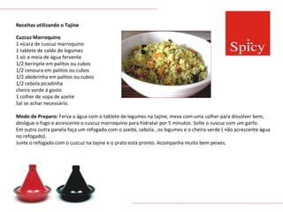 Receitas utilizando o Tajine Cuzcuz Marroquino 1 xícara de cuscuz marroquino 1 tablete de caldo de legumes 1 xíc e meia de água fervente 1/2 berinjela em palitos ou cubos 1/2 cenoura em palitos ou cubos 1/2 abobrinha em palitos ou cubos 1/2 cebola picadinha cheiro verde á gosto 1 colher de sopa de azeite Sal se achar necessário. Modo de Preparo:  Ferva a água com o tablete de legumes na tajine, mexa com uma colher para dissolver bem, desligue o fogo e acrescente o cuscuz marroquino para hidratar por 5 minutos. Solte o cuscuz com um garfo. Em outra outra panela faça um refogado com o azeite, cebola , os legumes e o cheiro verde ( não acrescente água no refogado). Junte o refogado com o cuzcuz na tajine e o prato está pronto. Acompanha muito bem peixes. 