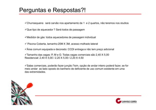 Perguntas e Respostas?!

  Churrasqueira: será carvão nos apartamento de 1 e 2 quartos, não teremos nos studios

  Que tipo de aquecedor ? Será todos de passagem

  Medidor de gás: todos aquecedores de passagem individual

   Piscina Coberta, tamanho:20M X 3M, acesso molhado lateral

  Área comum equipada e decorado: CCDI entrega e não tem preço adicional

  Tamanho das vagas: P, M e G: Todas vagas comerciais são 2,40 X 5,00
 Residencial: 2,40 X 5,00 / 2,20 X 5,00 / 2,20 X 4,50


  Salas comerciais, poderão fazer junção:?sim, opção de andar inteiro poderá fazer, se for
 meio andar ao lado oposto do banheiro de deficiente de uso comum existente em uma
 das extremidades.
 