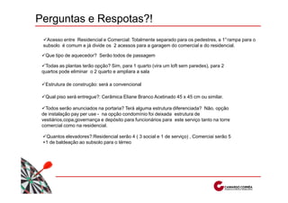 Perguntas e Respotas?!
   Acesso entre Residencial e Comercial: Totalmente separado para os pedestres, a 1°rampa para o
 subsolo é comum e já divide os 2 acessos para a garagem do comercial e do residencial.

  Que tipo de aquecedor? Serão todos de passagem

  Todas as plantas terão opção? Sim, para 1 quarto (vira um loft sem paredes), para 2
 quartos pode eliminar o 2 quarto e ampliara a sala

  Estrutura de construção: será a convencional

  Qual piso será entregue?: Cerâmica Eliane Branco Acetinado 45 x 45 cm ou similar.

   Todos serão anunciados na portaria? Terá alguma estrutura diferenciada? Não, opção
 de instalação pay per use - na opção condomínio foi deixada estrutura de
 vestiários,copa,governança e depósito para funcionários para este serviço tanto na torre
 comercial como na residencial.

  Quantos elevadores?:Residencial serão 4 ( 3 social e 1 de serviço) , Comerciai serão 5
 +1 de baldeação ao subsolo para o térreo
 