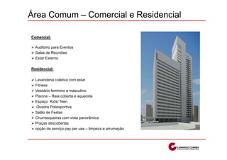 Área Comum – Comercial e Residencial

Comercial:

  Auditório para Eventos
  Salas de Reuniões
  Estar Externo

Residencial:

  Lavanderia coletiva com estar
  Fitness
  Vestiário feminino e masculino
  Piscina – Raia coberta e aquecida
  Espaço Kids/ Teen
   Quadra Poliesportiva
  Salão de Festas
  Churrasqueiras com vista panorâmica
  Praças descobertas
  opção de serviço pay per use – limpeza e arrumação
 