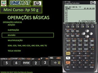 Mini Curso- hp 50 g
SEMANA DA FACET-2014-Prof Marcelo Gouveia
OPERAÇÕES BÁSICAS
OPERAÇÕES BÁSICAS
ADIÇÃO
SUBTRAÇÃO
DIVISÃO
MULTIPLICAÇÃO
SEM, COS, TAN, ARC-COS, ARC-SEN, ARC TG
TECLA VOLTAR
 