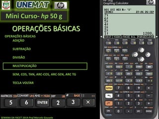 Mini Curso- hp 50 g
SEMANA DA FACET-2014-Prof Marcelo Gouveia
OPERAÇÕES BÁSICAS
OPERAÇÕES BÁSICAS
ADIÇÃO
SUBTRAÇÃO
DIVISÃO
MULTIPLICAÇÃO
SEM, COS, TAN, ARC-COS, ARC-SEN, ARC TG
TECLA VOLTAR
 