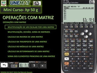 Mini Curso- hp 50 g
SEMANA DA FACET-2014-Prof Marcelo Gouveia
OPERAÇÕES COM MATRIZ
OPERAÇÕES COM MATRIZ
MULTIPLICAÇÃO DE UM ESCALAR POR UMA MATRIZ
MULTIPLICAÇÃO, DIVISÃO, SOMA DE MATRIZES
CALCULO DA INVERSA DE UMA MATRIZ
CÁLCULO DA TRASNPOSTA DE UMA MATRIZ
CÁLCULO DO MÓDULO DE UMA MATRIZ
CÁLCULO DA DETERMINANTE DE UMA MATRIZ
SOMA DOS ELEMENTOS PRINCIPAIS DE UMA MATRIZ
 