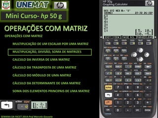 Mini Curso- hp 50 g
SEMANA DA FACET-2014-Prof Marcelo Gouveia
OPERAÇÕES COM MATRIZ
OPERAÇÕES COM MATRIZ
MULTIPLICAÇÃO DE UM ESCALAR POR UMA MATRIZ
MULTIPLICAÇÃO, DIVISÃO, SOMA DE MATRIZES
CALCULO DA INVERSA DE UMA MATRIZ
CÁLCULO DA TRASNPOSTA DE UMA MATRIZ
CÁLCULO DO MÓDULO DE UMA MATRIZ
CÁLCULO DA DETERMINANTE DE UMA MATRIZ
SOMA DOS ELEMENTOS PRINCIPAIS DE UMA MATRIZ
 