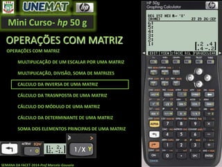 Mini Curso- hp 50 g
SEMANA DA FACET-2014-Prof Marcelo Gouveia
OPERAÇÕES COM MATRIZ
OPERAÇÕES COM MATRIZ
MULTIPLICAÇÃO DE UM ESCALAR POR UMA MATRIZ
MULTIPLICAÇÃO, DIVISÃO, SOMA DE MATRIZES
CALCULO DA INVERSA DE UMA MATRIZ
CÁLCULO DA TRASNPOSTA DE UMA MATRIZ
CÁLCULO DO MÓDULO DE UMA MATRIZ
CÁLCULO DA DETERMINANTE DE UMA MATRIZ
SOMA DOS ELEMENTOS PRINCIPAIS DE UMA MATRIZ
 