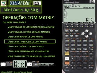 Mini Curso- hp 50 g
SEMANA DA FACET-2014-Prof Marcelo Gouveia
OPERAÇÕES COM MATRIZ
OPERAÇÕES COM MATRIZ
MULTIPLICAÇÃO DE UM ESCALAR POR UMA MATRIZ
MULTIPLICAÇÃO, DIVISÃO, SOMA DE MATRIZES
CALCULO DA INVERSA DE UMA MATRIZ
CÁLCULO DA TRASNPOSTA DE UMA MATRIZ
CÁLCULO DO MÓDULO DE UMA MATRIZ
CÁLCULO DA DETERMINANTE DE UMA MATRIZ
SOMA DOS ELEMENTOS PRINCIPAIS DE UMA MATRIZ
 