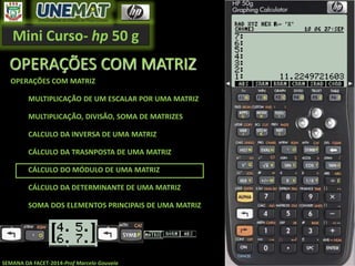 Mini Curso- hp 50 g
SEMANA DA FACET-2014-Prof Marcelo Gouveia
OPERAÇÕES COM MATRIZ
OPERAÇÕES COM MATRIZ
MULTIPLICAÇÃO DE UM ESCALAR POR UMA MATRIZ
MULTIPLICAÇÃO, DIVISÃO, SOMA DE MATRIZES
CALCULO DA INVERSA DE UMA MATRIZ
CÁLCULO DA TRASNPOSTA DE UMA MATRIZ
CÁLCULO DO MÓDULO DE UMA MATRIZ
CÁLCULO DA DETERMINANTE DE UMA MATRIZ
SOMA DOS ELEMENTOS PRINCIPAIS DE UMA MATRIZ
 