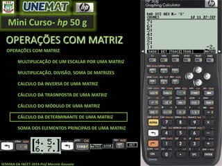 Mini Curso- hp 50 g
SEMANA DA FACET-2014-Prof Marcelo Gouveia
OPERAÇÕES COM MATRIZ
OPERAÇÕES COM MATRIZ
MULTIPLICAÇÃO DE UM ESCALAR POR UMA MATRIZ
MULTIPLICAÇÃO, DIVISÃO, SOMA DE MATRIZES
CALCULO DA INVERSA DE UMA MATRIZ
CÁLCULO DA TRASNPOSTA DE UMA MATRIZ
CÁLCULO DO MÓDULO DE UMA MATRIZ
CÁLCULO DA DETERMINANTE DE UMA MATRIZ
SOMA DOS ELEMENTOS PRINCIPAIS DE UMA MATRIZ
 