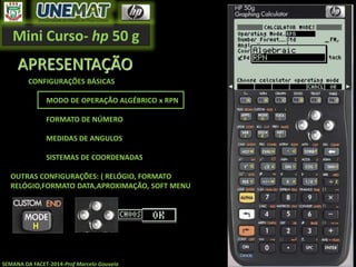 Mini Curso- hp 50 g
SEMANA DA FACET-2014-Prof Marcelo Gouveia
APRESENTAÇÃO
CONFIGURAÇÕES BÁSICAS
MODO DE OPERAÇÃO ALGÉBRICO x RPN
FORMATO DE NÚMERO
MEDIDAS DE ANGULOS
SISTEMAS DE COORDENADAS
OUTRAS CONFIGURAÇÕES: ( RELÓGIO, FORMATO
RELÓGIO,FORMATO DATA,APROXIMAÇÃO, SOFT MENU
 
