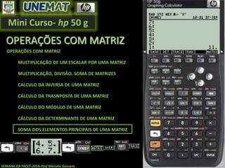 Mini Curso- hp 50 g
SEMANA DA FACET-2014-Prof Marcelo Gouveia
OPERAÇÕES COM MATRIZ
OPERAÇÕES COM MATRIZ
MULTIPLICAÇÃO DE UM ESCALAR POR UMA MATRIZ
MULTIPLICAÇÃO, DIVISÃO, SOMA DE MATRIZES
CALCULO DA INVERSA DE UMA MATRIZ
CÁLCULO DA TRASNPOSTA DE UMA MATRIZ
CÁLCULO DO MÓDULO DE UMA MATRIZ
CÁLCULO DA DETERMINANTE DE UMA MATRIZ
SOMA DOS ELEMENTOS PRINCIPAIS DE UMA MATRIZ
 