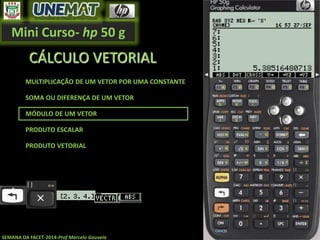 Mini Curso- hp 50 g
SEMANA DA FACET-2014-Prof Marcelo Gouveia
CÁLCULO VETORIAL
MULTIPLICAÇÃO DE UM VETOR POR UMA CONSTANTE
SOMA OU DIFERENÇA DE UM VETOR
MÓDULO DE UM VETOR
PRODUTO ESCALAR
PRODUTO VETORIAL
 