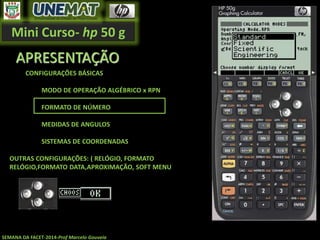 Mini Curso- hp 50 g
SEMANA DA FACET-2014-Prof Marcelo Gouveia
APRESENTAÇÃO
CONFIGURAÇÕES BÁSICAS
MODO DE OPERAÇÃO ALGÉBRICO x RPN
FORMATO DE NÚMERO
MEDIDAS DE ANGULOS
SISTEMAS DE COORDENADAS
OUTRAS CONFIGURAÇÕES: ( RELÓGIO, FORMATO
RELÓGIO,FORMATO DATA,APROXIMAÇÃO, SOFT MENU
 
