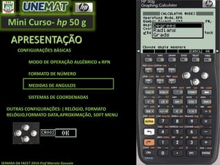 Mini Curso- hp 50 g
SEMANA DA FACET-2014-Prof Marcelo Gouveia
APRESENTAÇÃO
CONFIGURAÇÕES BÁSICAS
MODO DE OPERAÇÃO ALGÉBRICO x RPN
FORMATO DE NÚMERO
MEDIDAS DE ANGULOS
SISTEMAS DE COORDENADAS
OUTRAS CONFIGURAÇÕES: ( RELÓGIO, FORMATO
RELÓGIO,FORMATO DATA,APROXIMAÇÃO, SOFT MENU
 