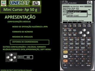 Mini Curso- hp 50 g
SEMANA DA FACET-2014-Prof Marcelo Gouveia
APRESENTAÇÃO
CONFIGURAÇÕES BÁSICAS
MODO DE OPERAÇÃO ALGÉBRICO x RPN
FORMATO DE NÚMERO
MEDIDAS DE ANGULOS
SISTEMAS DE COORDENADAS
OUTRAS CONFIGURAÇÕES: ( RELÓGIO, FORMATO
RELÓGIO,FORMATO DATA,APROXIMAÇÃO, SOFT MENU
 