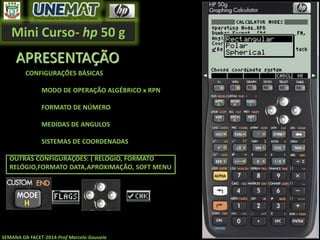Mini Curso- hp 50 g
SEMANA DA FACET-2014-Prof Marcelo Gouveia
APRESENTAÇÃO
CONFIGURAÇÕES BÁSICAS
MODO DE OPERAÇÃO ALGÉBRICO x RPN
FORMATO DE NÚMERO
MEDIDAS DE ANGULOS
SISTEMAS DE COORDENADAS
OUTRAS CONFIGURAÇÕES: ( RELÓGIO, FORMATO
RELÓGIO,FORMATO DATA,APROXIMAÇÃO, SOFT MENU
 