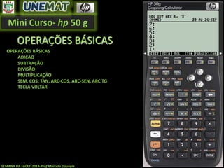 Mini Curso- hp 50 g
SEMANA DA FACET-2014-Prof Marcelo Gouveia
OPERAÇÕES BÁSICAS
OPERAÇÕES BÁSICAS
ADIÇÃO
SUBTRAÇÃO
DIVISÃO
MULTIPLICAÇÃO
SEM, COS, TAN, ARC-COS, ARC-SEN, ARC TG
TECLA VOLTAR
 