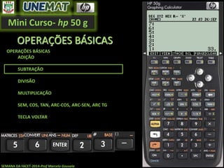 Mini Curso- hp 50 g
SEMANA DA FACET-2014-Prof Marcelo Gouveia
OPERAÇÕES BÁSICAS
OPERAÇÕES BÁSICAS
ADIÇÃO
SUBTRAÇÃO
DIVISÃO
MULTIPLICAÇÃO
SEM, COS, TAN, ARC-COS, ARC-SEN, ARC TG
TECLA VOLTAR
 