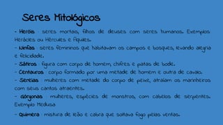 Seres Mitológicos
- Heróis : seres mortais, filhos de deuses com seres humanos. Exemplos:
Herácles ou Hércules e Aquiles.
- Ninfas : seres femininos que habitavam os campos e bosques, levando alegria
e felicidade.
- Sátiros : figura com corpo de homem, chifres e patas de bode.
- Centauros : corpo formado por uma metade de homem e outra de cavalo.
- Sereias : mulheres com metade do corpo de peixe, atraíam os marinheiros
com seus cantos atraentes.
- Górgonas : mulheres, espécies de monstros, com cabelos de serpentes.
Exemplo: Medusa
- Quimera : mistura de leão e cabra que soltava fogo pelas ventas.
 