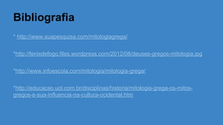 Bibliografia
* http://www.suapesquisa.com/mitologiagrega/
*http://fenixdefogo.files.wordpress.com/2012/08/deuses-gregos-mitologia.jpg
*http://www.infoescola.com/mitologia/mitologia-grega/
*http://educacao.uol.com.br/disciplinas/historia/mitologia-grega-os-mitos-
gregos-e-sua-influencia-na-cultura-ocidental.htm
 