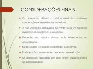 CONSIDERAÇÕES FINAIS
 Os professores utilizam a prática avaliativa conforme
concepções e experiências individuais.
 A não utilização adequada do PPP levou a um processo
avaliativo sem objetivos específicos.
 Empenho em ajudar alunos mais interessados no
aprendizado.
 Necessidade de diferentes métodos avaliativos.
 Participação dos alunos no processo de avaliação.
 Os exercícios realizados em sala foram preponderante
na aprendizagem.
 