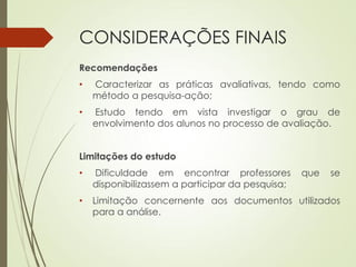 CONSIDERAÇÕES FINAIS
Recomendações
• Caracterizar as práticas avaliativas, tendo como
método a pesquisa-ação;
• Estudo tendo em vista investigar o grau de
envolvimento dos alunos no processo de avaliação.
Limitações do estudo
• Dificuldade em encontrar professores que se
disponibilizassem a participar da pesquisa;
• Limitação concernente aos documentos utilizados
para a análise.
 