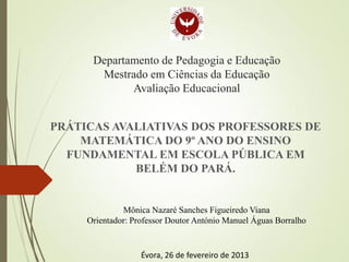 Departamento de Pedagogia e Educação
Mestrado em Ciências da Educação
Avaliação Educacional
PRÁTICAS AVALIATIVAS DOS PROFESSORES DE
MATEMÁTICA DO 9º ANO DO ENSINO
FUNDAMENTAL EM ESCOLA PÚBLICA EM
BELÉM DO PARÁ.
Mônica Nazaré Sanches Figueiredo Viana
Orientador: Professor Doutor António Manuel Águas Borralho
Évora, 26 de fevereiro de 2013
 