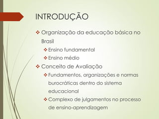 INTRODUÇÃO
 Organização da educação básica no
Brasil
Ensino fundamental
Ensino médio
 Conceito de Avaliação
Fundamentos, organizações e normas
burocráticas dentro do sistema
educacional
Complexo de julgamentos no processo
de ensino-aprendizagem
 