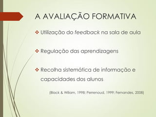 A AVALIAÇÃO FORMATIVA
 Utilização do feedback na sala de aula
 Regulação das aprendizagens
 Recolha sistemática de informação e
capacidades dos alunos
(Black & Wiliam, 1998; Perrenoud, 1999; Fernandes, 2008)
 