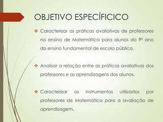 OBJETIVO ESPECÍFICICO
 Caracterizar as práticas avaliativas de professores
no ensino de Matemática para alunos do 9º ano
do ensino fundamental de escola pública.
 Analisar a relação entre as práticas avaliativas dos
professores e as aprendizagens dos alunos.
 Caracterizar os instrumentos utilizados por
professores de Matemática para a avaliação de
aprendizagem.
 