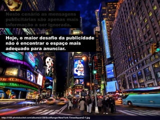 Neste cenário as mensagens
   publicitárias são apenas mais
   informação a ser ignorada.

   Hoje, o maior desafio da publicidade
   não é encontrar o espaço mais
   adequado para anunciar.




http://i185.photobucket.com/albums/x126/ScotRanger/NewYork-TimesSquare2-1.jpg
 