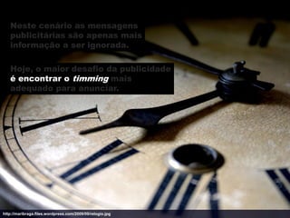 Neste cenário as mensagens
   publicitárias são apenas mais
   informação a ser ignorada.

   Hoje, o maior desafio da publicidade
   é encontrar o timming mais
   adequado para anunciar.




http://maribraga.files.wordpress.com/2009/09/relogio.jpg
 
