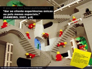 É por isso que fazer publicidade é
   “dar ao cliente experiências únicas
   ou pelo menos especiais.”
   (GAMEIRO, 2007, p.8)




http://www.myfreewallpapers.net/artistic/pages/escher-in-lego.shtml
 