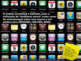 Primeiro: O que é mobile marketing?

   O mobile marketing é definido como a
   utilização do “ambiente móvel” como canal
   de comunicação entre uma marca e um
   público-alvo (MICHAEL; SALTER, 2006).




http://www.designtuts.com.br/wp-content/imagens/Tutoriais/illustrator/28_01_2010_Iphone/menu_iphone.png
 