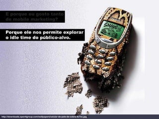 E porque eu gosto tanto
   de mobile marketing?

   Porque ele nos permite explorar
   o idle time do público-alvo.




http://downloads.open4group.com/wallpapers/celular-de-pele-de-cobra-8c7ec.jpg
 