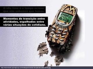 O idle time é o tempo ocioso
   que não sabemos que temos.

   Momentos de transição entre
   atividades, espalhados entre
   várias situações do cotidiano.




http://downloads.open4group.com/wallpapers/celular-de-pele-de-cobra-8c7ec.jpg
 