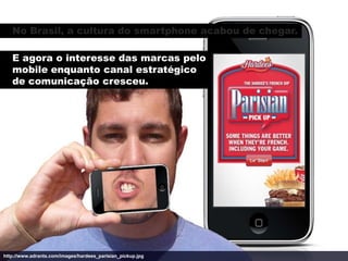 No Brasil, a cultura do smartphone acabou de chegar.

   E agora o interesse das marcas pelo
   mobile enquanto canal estratégico
   de comunicação cresceu.




http://www.adrants.com/images/hardees_parisian_pickup.jpg
 