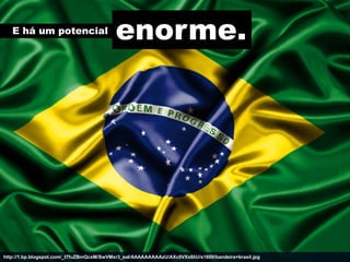 E há um potencial
                                           enorme.




http://1.bp.blogspot.com/_t7fuZBmQcsM/SwVMxr3_eaI/AAAAAAAAAzU/AXc0VXx6liU/s1600/bandeira+brasil.jpg
 
