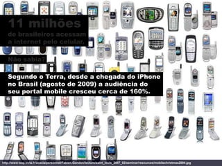 11 milhões
   de brasileiros acessam
   a internet pelo celular.

   Não sabia?

   Segundo o Terra, desde a chegada do iPhone
   no Brasil (agosto de 2009) a audiência do
   seu portal mobile cresceu cerca de 160%.




http://www-sop.inria.fr/acacia/personnel/Fabien.Gandon/lecture/saint_louis_2007_02/seminar/resources/mobilechristmas2004.jpg
 