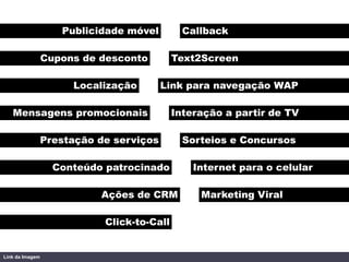 Publicidade móvel         Callback

                 Cupons de desconto         Text2Screen

                      Localização        Link para navegação WAP

   Mensagens promocionais                   Interação a partir de TV

                 Prestação de serviços        Sorteios e Concursos

                   Conteúdo patrocinado         Internet para o celular

                           Ações de CRM          Marketing Viral

                            Click-to-Call


Link da Imagem
 