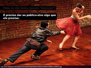 Hoje, já não basta apenas “anunciar”.

   É preciso dar ao público-alvo algo que
   ele precise.




http://www.objetosim.com.br/teatro/cena/altas/Inveja%20dos%20anjos%20foto%20Mauro%20Kury.jpg
 