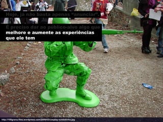 Hoje, já não basta apenas “anunciar”.

   É preciso dar ao público-alvo algo que
   melhore e aumente as experiências
   que ele tem




http://100grana.files.wordpress.com/2009/03/cosplay-soldadinho.jpg
 